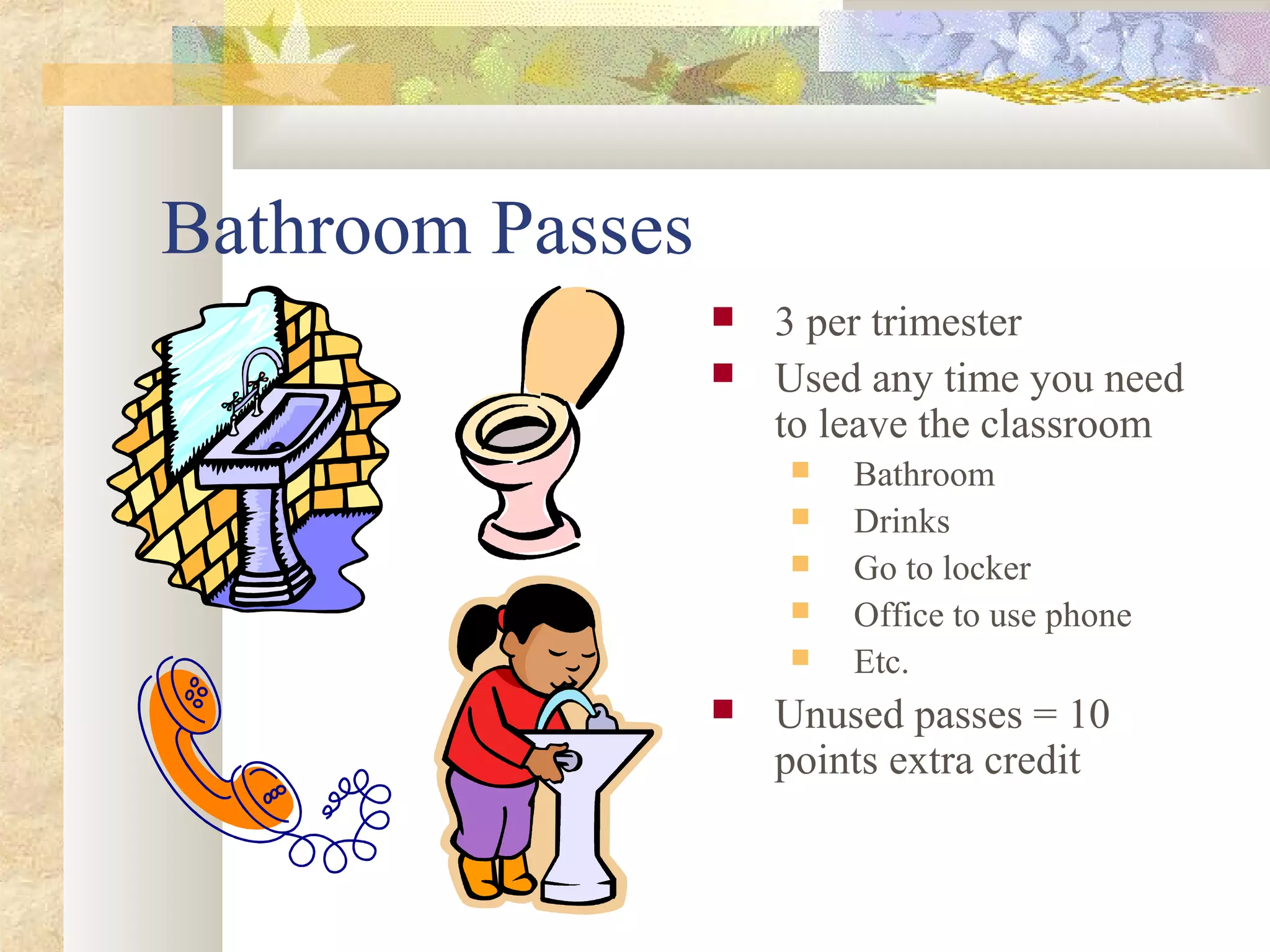 Bathroom Passes
 3 per trimester
 Used any time you need
to leave the classroom
 Bathroom
 Drinks
 Go to locker
 Office to use phone
 Etc.
 Unused passes = 10
points extra credit
 