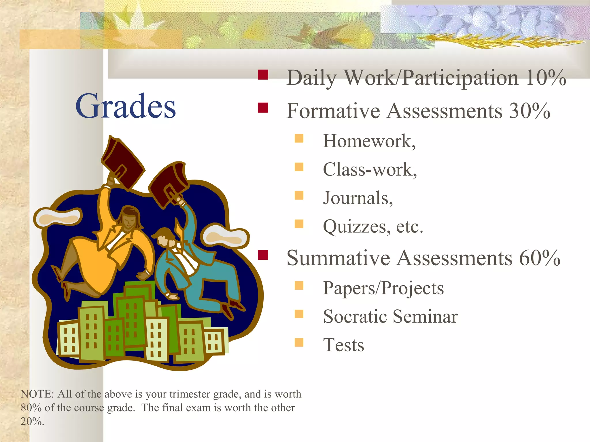 Grades
 Daily Work/Participation 10%
 Formative Assessments 30%
 Homework,
 Class-work,
 Journals,
 Quizzes, etc.
 Summative Assessments 60%
 Papers/Projects
 Socratic Seminar
 Tests
NOTE: All of the above is your trimester grade, and is worth
80% of the course grade. The final exam is worth the other
20%.
 