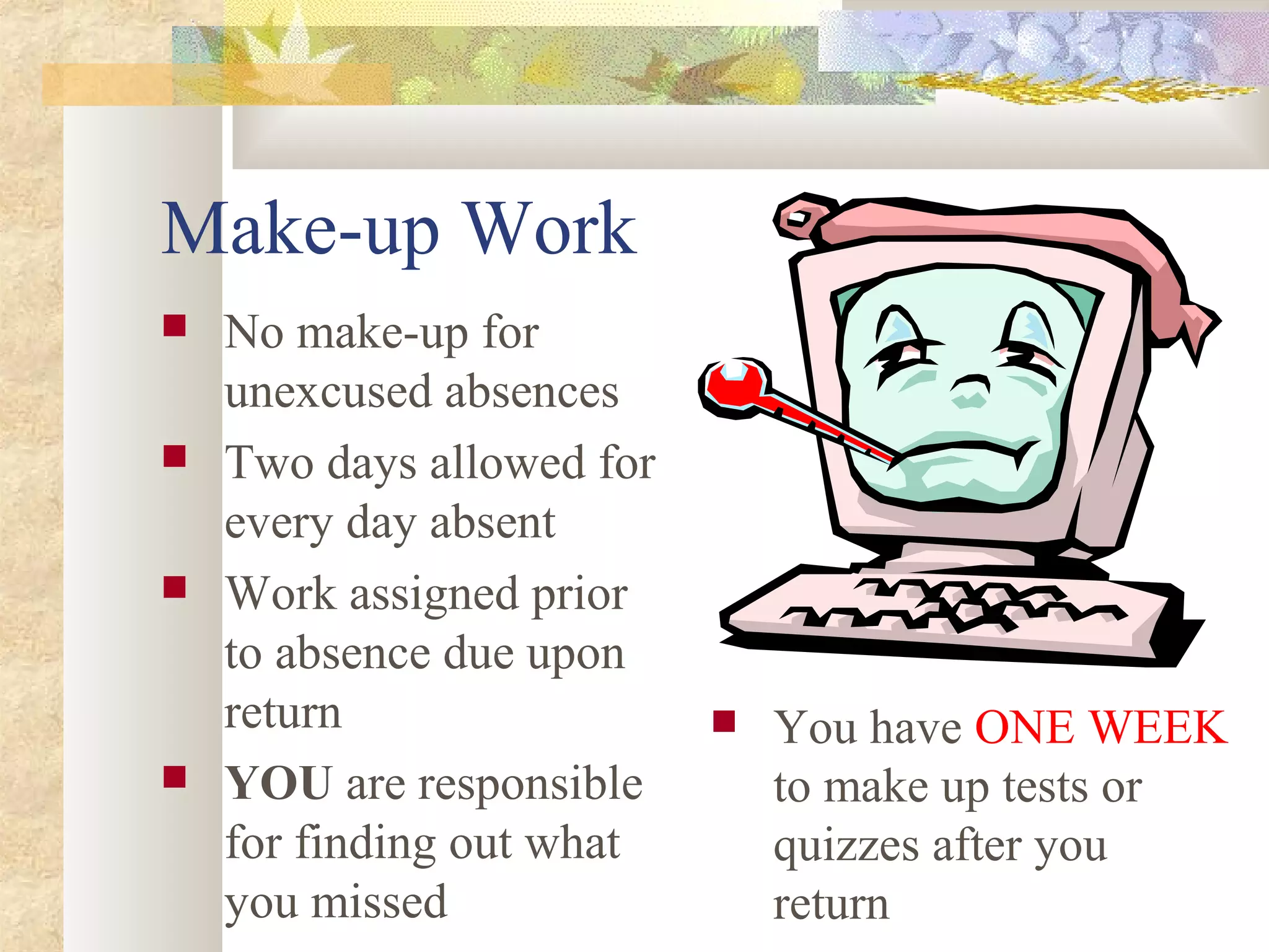 Make-up Work
 No make-up for
unexcused absences
 Two days allowed for
every day absent
 Work assigned prior
to absence due upon
return
 YOU are responsible
for finding out what
you missed
 You have ONE WEEK
to make up tests or
quizzes after you
return
 