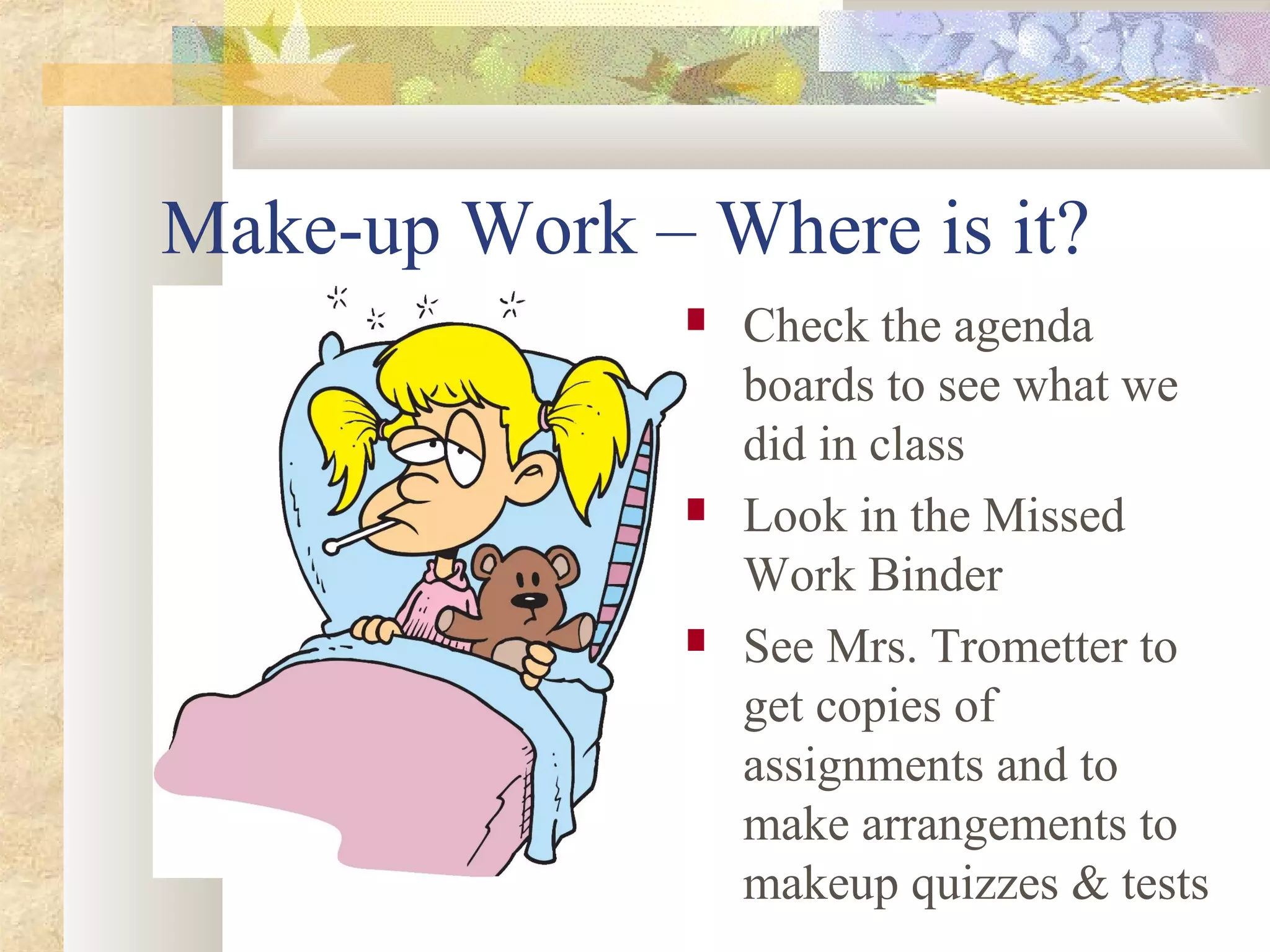 Make-up Work – Where is it?
 Check the agenda
boards to see what we
did in class
 Look in the Missed
Work Binder
 See Mrs. Trometter to
get copies of
assignments and to
make arrangements to
makeup quizzes & tests
 