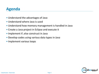 Page 2Classification: Restricted
Agenda
• Understand the advantages of Java
• Understand where Java is used
• Understand how memory management is handled in Java
• Create a Java project in Eclipse and execute it
• Implement if..else construct in Java
• Develop codes using various data types in Java
• Implement various loops
 