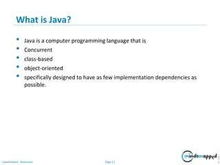 Page 21Classification: Restricted
What is Java?
• Java is a computer programming language that is
• Concurrent
• class-based
• object-oriented
• specifically designed to have as few implementation dependencies as
possible.
2
1
 