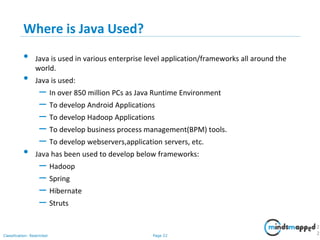 Page 22Classification: Restricted
Where is Java Used?
• Java is used in various enterprise level application/frameworks all around the
world.
• Java is used:
– In over 850 million PCs as Java Runtime Environment
– To develop Android Applications
– To develop Hadoop Applications
– To develop business process management(BPM) tools.
– To develop webservers,application servers, etc.
• Java has been used to develop below frameworks:
– Hadoop
– Spring
– Hibernate
– Struts
2
2
 