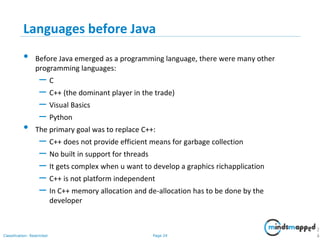 Page 24Classification: Restricted
Languages before Java
• Before Java emerged as a programming language, there were many other
programming languages:
– C
– C++ (the dominant player in the trade)
– Visual Basics
– Python
• The primary goal was to replace C++:
– C++ does not provide efficient means for garbage collection
– No built in support for threads
– It gets complex when u want to develop a graphics richapplication
– C++ is not platform independent
– In C++ memory allocation and de-allocation has to be done by the
developer
2
4
 