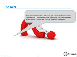 Page 41Classification: Restricted
Answer
4
1
Bytecode is an intermediate code which gets generated when a Java file is
compiled using a Javac compiler. After compilation .class file is generated
which contains the byte code. This code is platform independent.
 