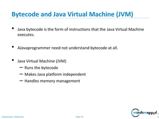 Page 44Classification: Restricted
Bytecode and Java Virtual Machine (JVM)
• Java bytecode is the form of instructions that the Java Virtual Machine
executes.
• AJavaprogrammer need not understand bytecode at all.
• Java Virtual Machine (JVM)
– Runs the bytecode
– Makes Java platform independent
– Handles memory management
4
4
 