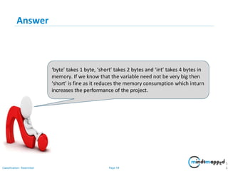Page 54Classification: Restricted
Answer
5
4
‘byte’ takes 1 byte, ‘short’ takes 2 bytes and ‘int’ takes 4 bytes in
memory. If we know that the variable need not be very big then
‘short’ is fine as it reduces the memory consumption which inturn
increases the performance of the project.
 