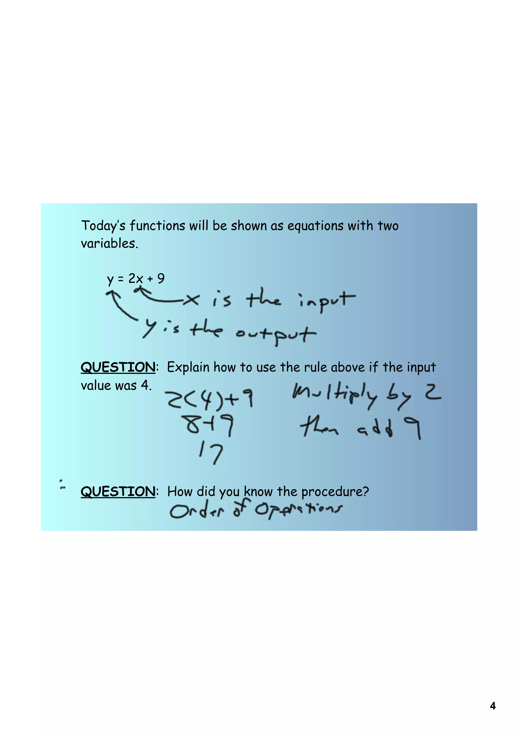 Today‛s functions will be shown as equations with two
variables.

    y = 2x + 9




QUESTION: Explain how to use the rule above if the input
value was 4.




QUESTION: How did you know the procedure?




                                                           4
 