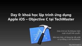 Day 0: khoá học lập trình ứng dụng
Apple iOS – Objective C tại TechMaster


                             Giáo trình do TechMaster biên
                                   soạn và giữ bản quyền.

                         Mọi sao chép, sử dụng lại cần phải
                              có sự đồng ý của TechMaster

                                            http://techmaster.vn
 