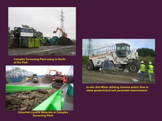 Treatment Methods

Complex Screening Plant setup in North
of the Park

In-situ Soil Mixer utilising Cement and/or lime to
allow geotechnical soil parameter improvement

15
Olympic Delivery Authority

Unsorted Landfill Materials at Complex
Screening Plant

 