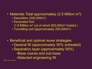 • Materials Total approximately (2.5 Million m3)
• Demolition (500,000m3)
• Excavated Soil
(1.8 Million m3 cut of which 820,000m3 treated )
• Tunnelling soil (approximately 200,000m3)

17

• Beneficial and optimal reuse strategies
• General fill (approximately 50% untreated)
• Separation layer (approximately 50%)
•Base coarse and sub-base
•Selected engineering fill

Olympic Delivery Authority

 
