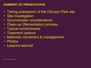 SUMMARY OF PRESENTATION

•
•
•
•
•
•
•
•
•

Taking possession of the Olympic Park site
Site investigation
Ground/water considerations
Clean-up (Remediation) process
Typical contaminants
Treatment options
Materials movement & management
Photos
Lessons learned

2
Olympic Delivery Authority

 