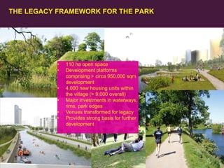 THE LEGACY FRAMEWORK FOR THE PARK

•
•
•
•

•
•

42
Olympic Delivery Authority

110 ha open space
Development platforms
comprising > circa 950,000 sqm
development
4,000 new housing units within
the village (> 9,000 overall)
Major investments in waterways,
rims, park edges
Venues transformed for legacy
Provides strong basis for further
development

 
