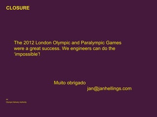 CLOSURE

The 2012 London Olympic and Paralympic Games
were a great success. We engineers can do the
‘impossible’!

Muito obrigado
jan@janhellings.com
44
Olympic Delivery Authority

 