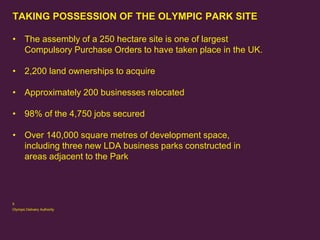 TAKING POSSESSION OF THE OLYMPIC PARK SITE
• The assembly of a 250 hectare site is one of largest
Compulsory Purchase Orders to have taken place in the UK.
• 2,200 land ownerships to acquire
• Approximately 200 businesses relocated

• 98% of the 4,750 jobs secured
• Over 140,000 square metres of development space,
including three new LDA business parks constructed in
areas adjacent to the Park

5
Olympic Delivery Authority

 