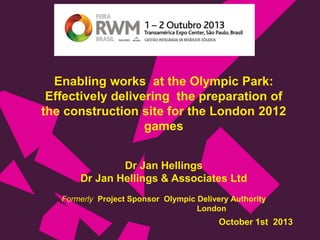 Enabling works at the Olympic Park:
Effectively delivering the preparation of
the construction site for the London 2012
games
Dr Jan Hellings
Dr Jan Hellings & Associates Ltd
Formerly Project Sponsor Olympic Delivery Authority
London

October 1st 2013

 