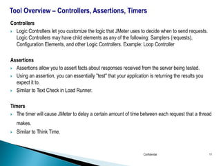 Controllers
 Logic Controllers let you customize the logic that JMeter uses to decide when to send requests.
Logic Controllers may have child elements as any of the following: Samplers (requests),
Configuration Elements, and other Logic Controllers. Example: Loop Controller
Assertions
 Assertions allow you to assert facts about responses received from the server being tested.
 Using an assertion, you can essentially "test" that your application is returning the results you
expect it to.
 Similar to Text Check in Load Runner.
Timers
 The timer will cause JMeter to delay a certain amount of time between each request that a thread
makes.
 Similar to Think Time.
Confidential 11
 