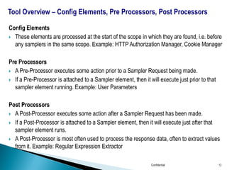 Config Elements
 These elements are processed at the start of the scope in which they are found, i.e. before
any samplers in the same scope. Example: HTTP Authorization Manager, Cookie Manager
Pre Processors
 A Pre-Processor executes some action prior to a Sampler Request being made.
 If a Pre-Processor is attached to a Sampler element, then it will execute just prior to that
sampler element running. Example: User Parameters
Post Processors
 A Post-Processor executes some action after a Sampler Request has been made.
 If a Post-Processor is attached to a Sampler element, then it will execute just after that
sampler element runs.
 A Post-Processor is most often used to process the response data, often to extract values
from it. Example: Regular Expression Extractor
Confidential 12
 