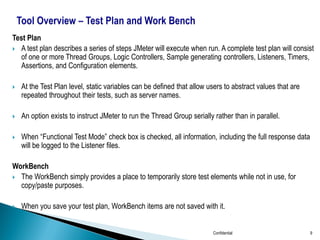 Test Plan
 A test plan describes a series of steps JMeter will execute when run. A complete test plan will consist
of one or more Thread Groups, Logic Controllers, Sample generating controllers, Listeners, Timers,
Assertions, and Configuration elements.
 At the Test Plan level, static variables can be defined that allow users to abstract values that are
repeated throughout their tests, such as server names.
 An option exists to instruct JMeter to run the Thread Group serially rather than in parallel.
 When “Functional Test Mode” check box is checked, all information, including the full response data
will be logged to the Listener files.
WorkBench
 The WorkBench simply provides a place to temporarily store test elements while not in use, for
copy/paste purposes.
 When you save your test plan, WorkBench items are not saved with it.
Confidential 9
 