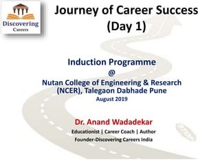 Journey of Career Success
(Day 1)
Induction Programme
@
Nutan College of Engineering & Research
(NCER), Talegaon Dabhade Pune
August 2019
Dr. Anand Wadadekar
Educationist | Career Coach | Author
Founder-Discovering Careers India
 