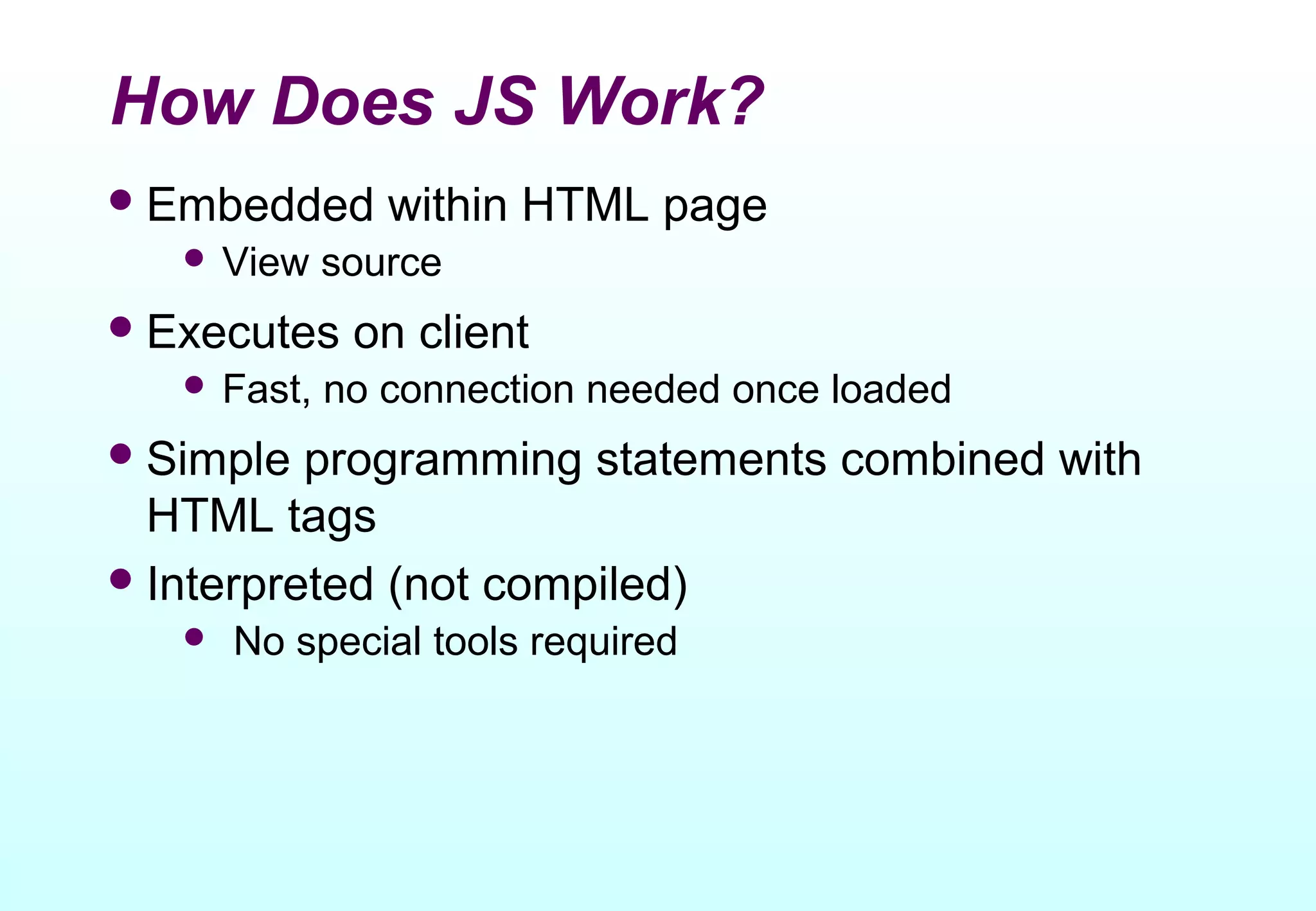 How Does JS Work?
 Embedded      within HTML page
    View    source
 Executes    on client
    Fast,   no connection needed once loaded
 Simple  programming statements combined with
  HTML tags
 Interpreted (not compiled)
      No special tools required
 