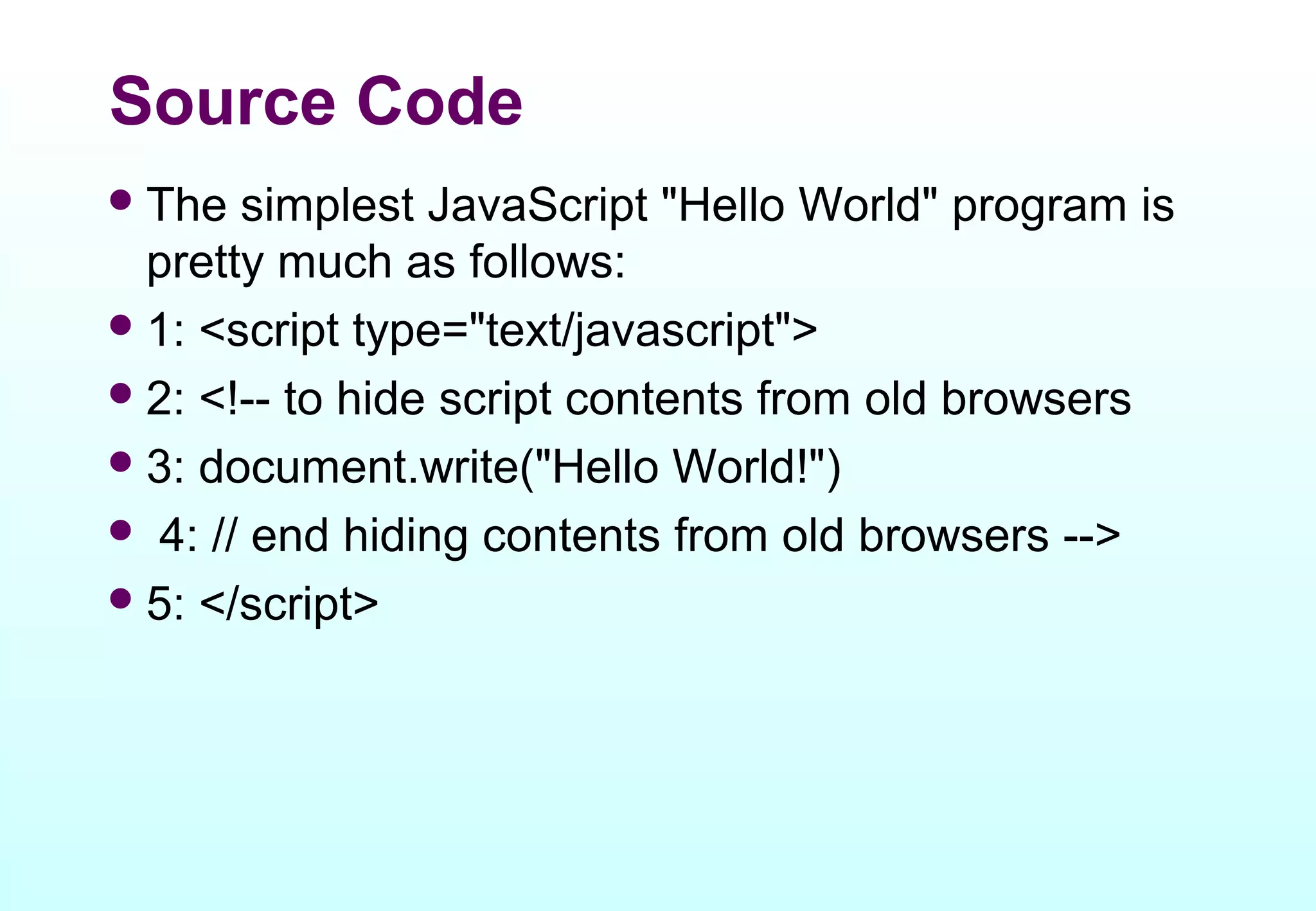 Source Code
 The  simplest JavaScript "Hello World" program is
  pretty much as follows:
 1: <script type="text/javascript">
 2: <!-- to hide script contents from old browsers
 3: document.write("Hello World!")
 4: // end hiding contents from old browsers -->
 5: </script>
 