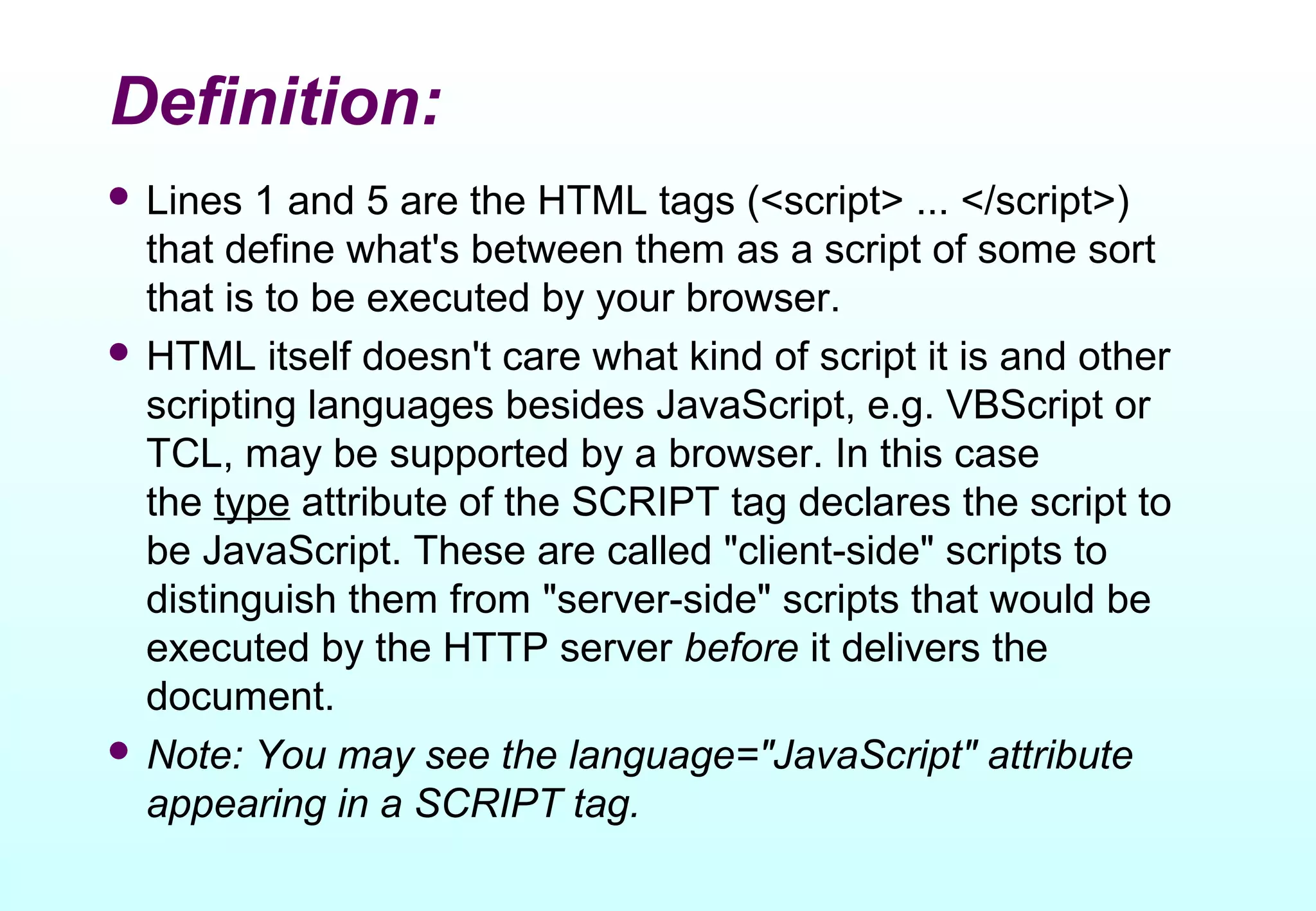 Definition:
 Lines  1 and 5 are the HTML tags (<script> ... </script>)
  that define what's between them as a script of some sort
  that is to be executed by your browser.
 HTML itself doesn't care what kind of script it is and other
  scripting languages besides JavaScript, e.g. VBScript or
  TCL, may be supported by a browser. In this case
  the type attribute of the SCRIPT tag declares the script to
  be JavaScript. These are called "client-side" scripts to
  distinguish them from "server-side" scripts that would be
  executed by the HTTP server before it delivers the
  document.
 Note: You may see the language="JavaScript" attribute
  appearing in a SCRIPT tag.
 