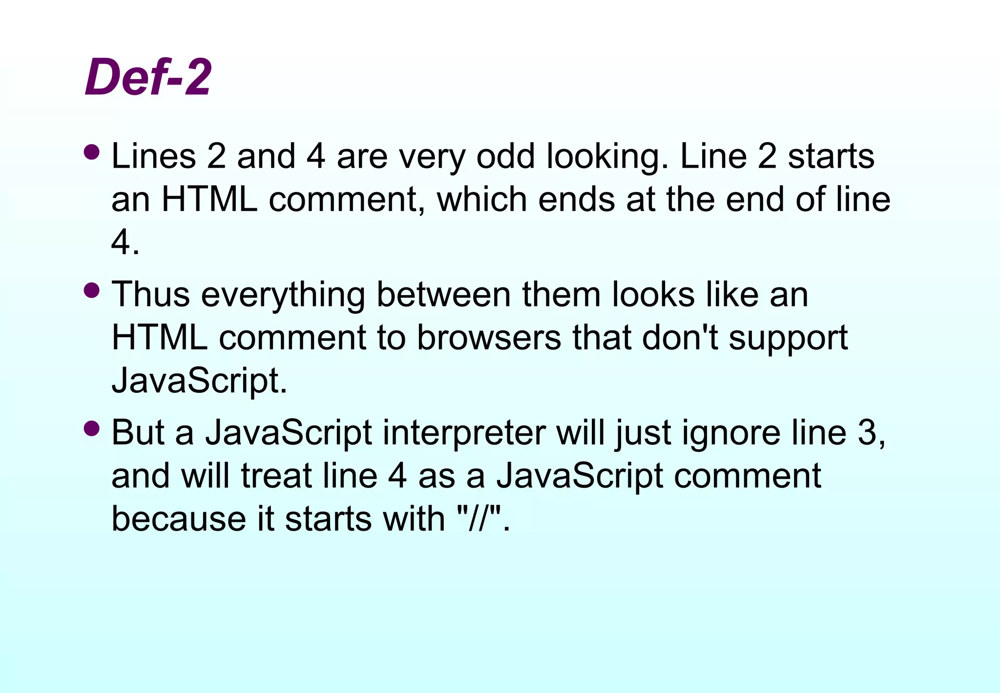 Def-2
 Lines 2 and 4 are very odd looking. Line 2 starts
  an HTML comment, which ends at the end of line
  4.
 Thus everything between them looks like an
  HTML comment to browsers that don't support
  JavaScript.
 But a JavaScript interpreter will just ignore line 3,
  and will treat line 4 as a JavaScript comment
  because it starts with "//".
 