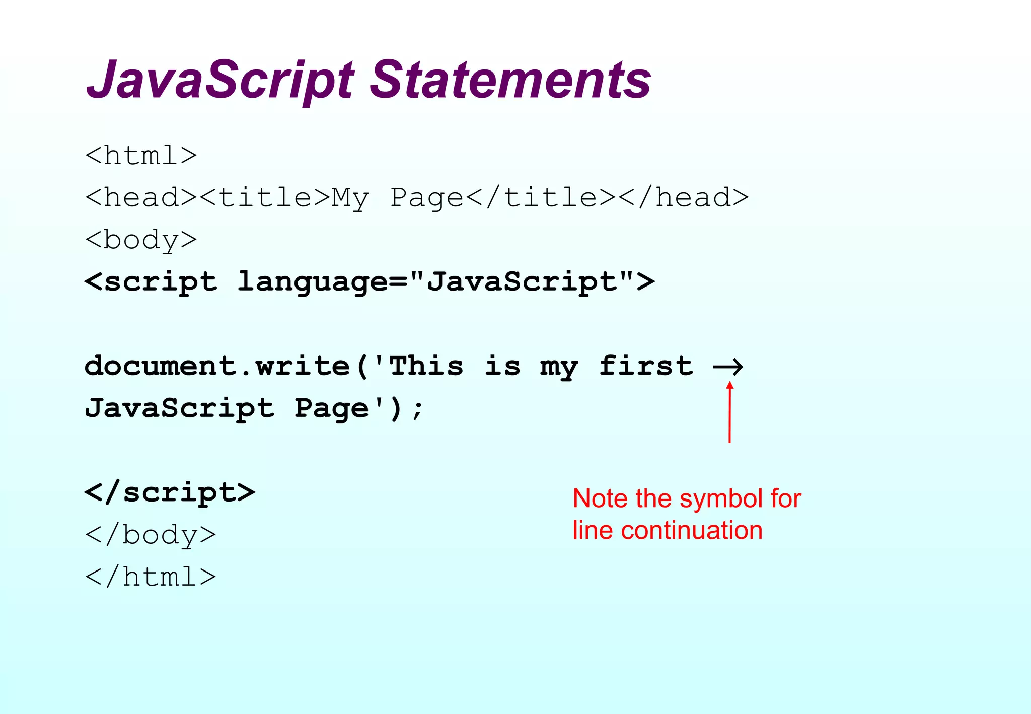 JavaScript Statements
<html>
<head><title>My Page</title></head>
<body>
<script language="JavaScript">

document.write('This is my first →
JavaScript Page');

</script>                Note the symbol for
</body>                  line continuation
</html>
 