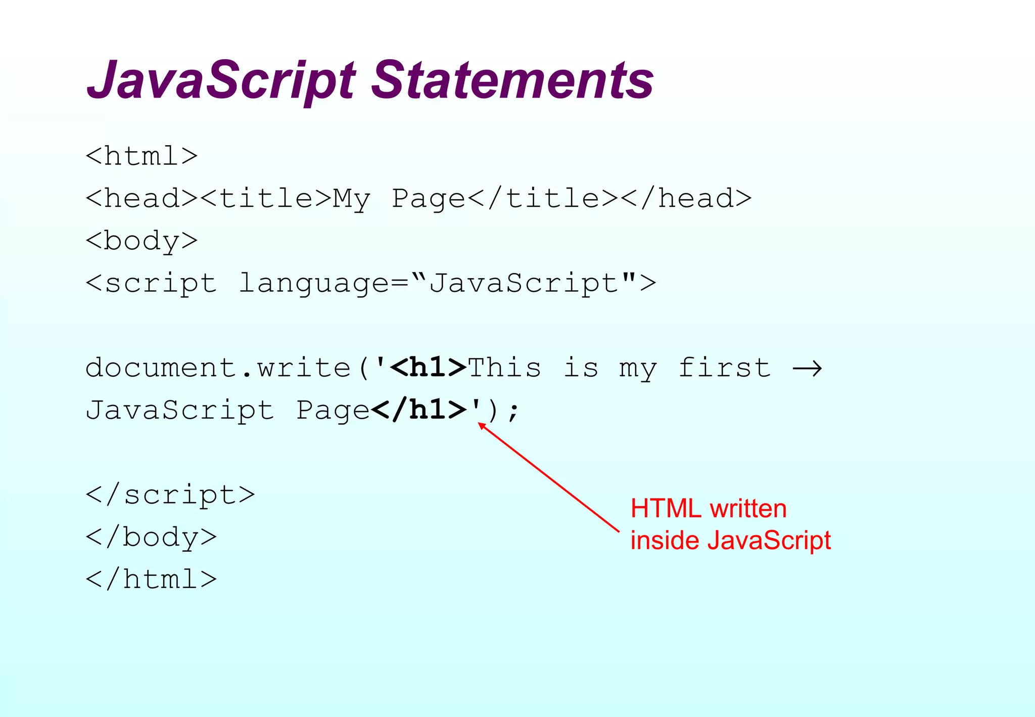 JavaScript Statements
<html>
<head><title>My Page</title></head>
<body>
<script language=“JavaScript">

document.write('<h1>This is my first →
JavaScript Page</h1>');

</script>                   HTML written
</body>                     inside JavaScript
</html>
 