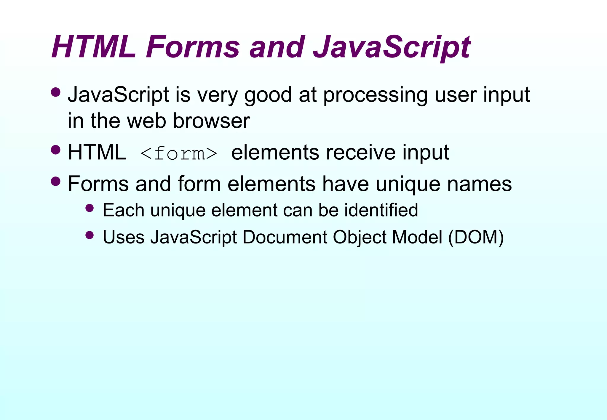 HTML Forms and JavaScript
 JavaScript is very good at processing user input
  in the web browser
 HTML <form> elements receive input
 Forms and form elements have unique names
    Each unique element can be identified
    Uses JavaScript Document Object Model (DOM)
 