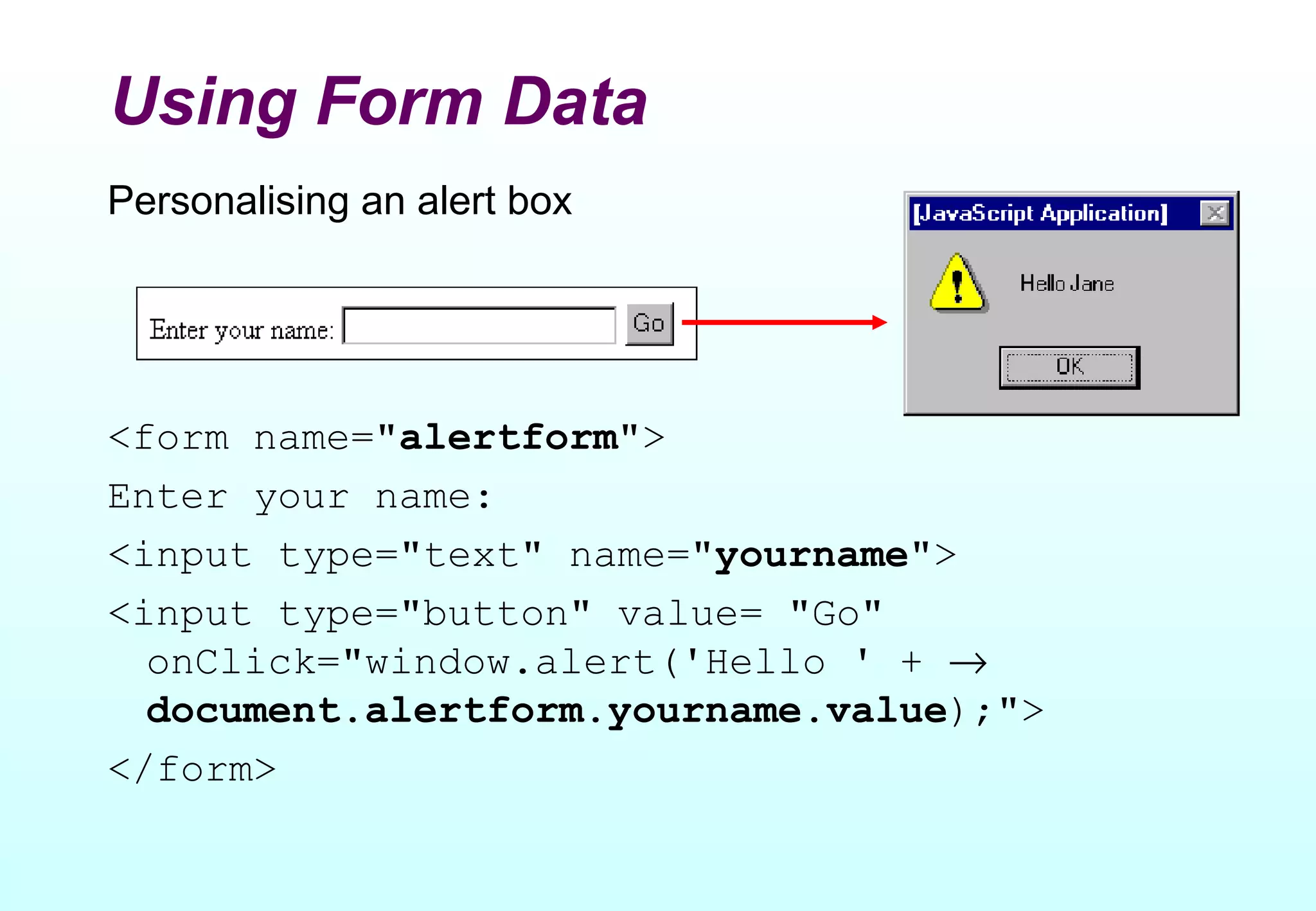 Using Form Data
Personalising an alert box




<form name="alertform">
Enter your name:
<input type="text" name="yourname">
<input type="button" value= "Go"
  onClick="window.alert('Hello ' + →
  document.alertform.yourname.value);">
</form>
 