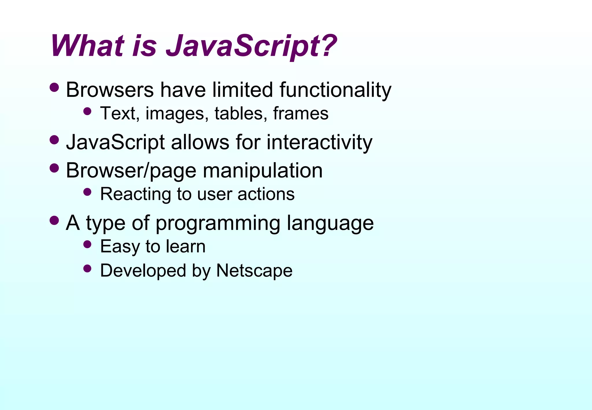 What is JavaScript?
 Browsers      have limited functionality
      Text,   images, tables, frames
 JavaScriptallows for interactivity
 Browser/page manipulation
      Reacting   to user actions
A   type of programming language
      Easy to learn
      Developed by Netscape
 