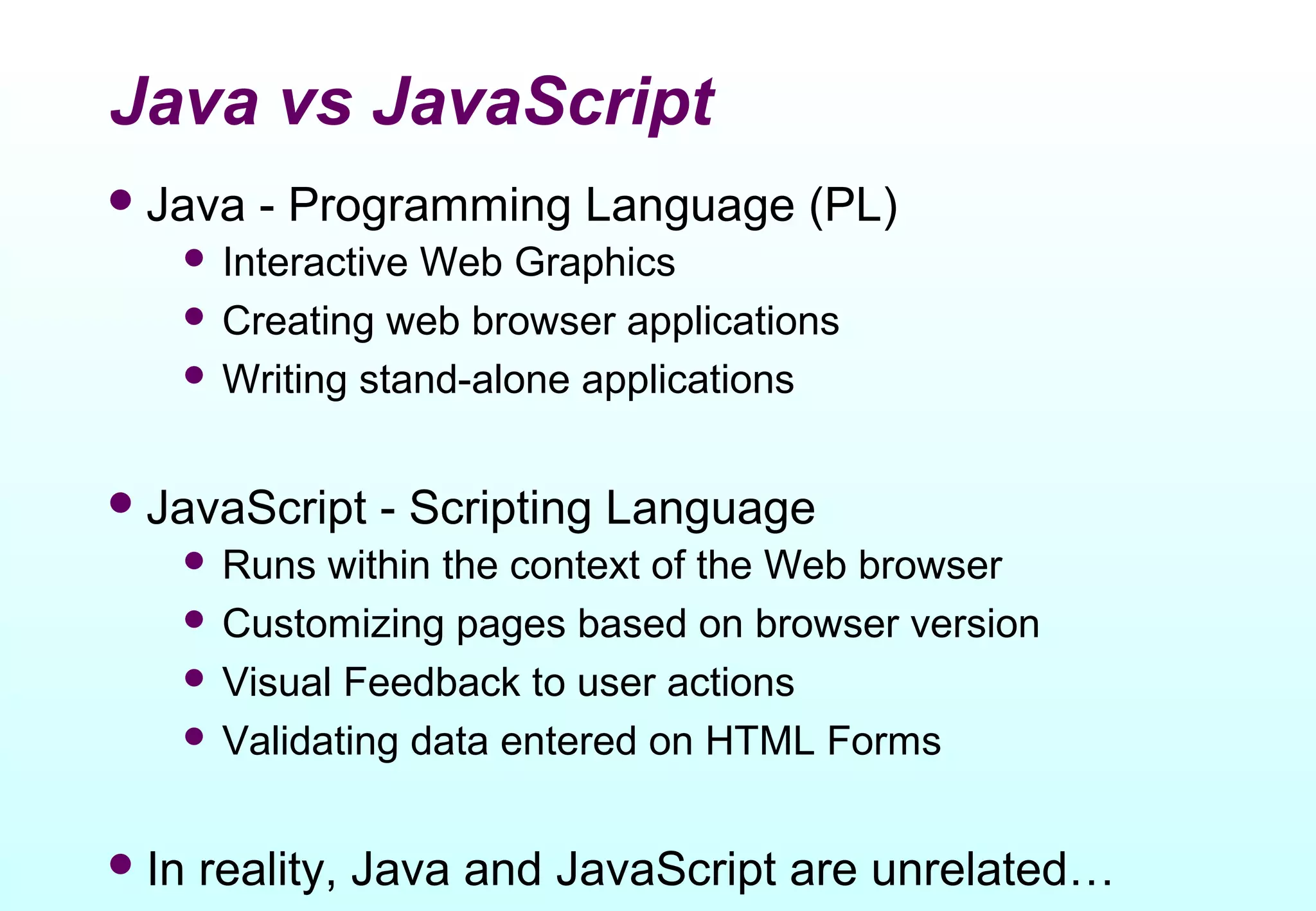 Java vs JavaScript
 Java   - Programming Language (PL)
    InteractiveWeb Graphics
    Creating web browser applications
    Writing stand-alone applications



 JavaScript   - Scripting Language
    Runs  within the context of the Web browser
    Customizing pages based on browser version
    Visual Feedback to user actions
    Validating data entered on HTML Forms



 In   reality, Java and JavaScript are unrelated…
 