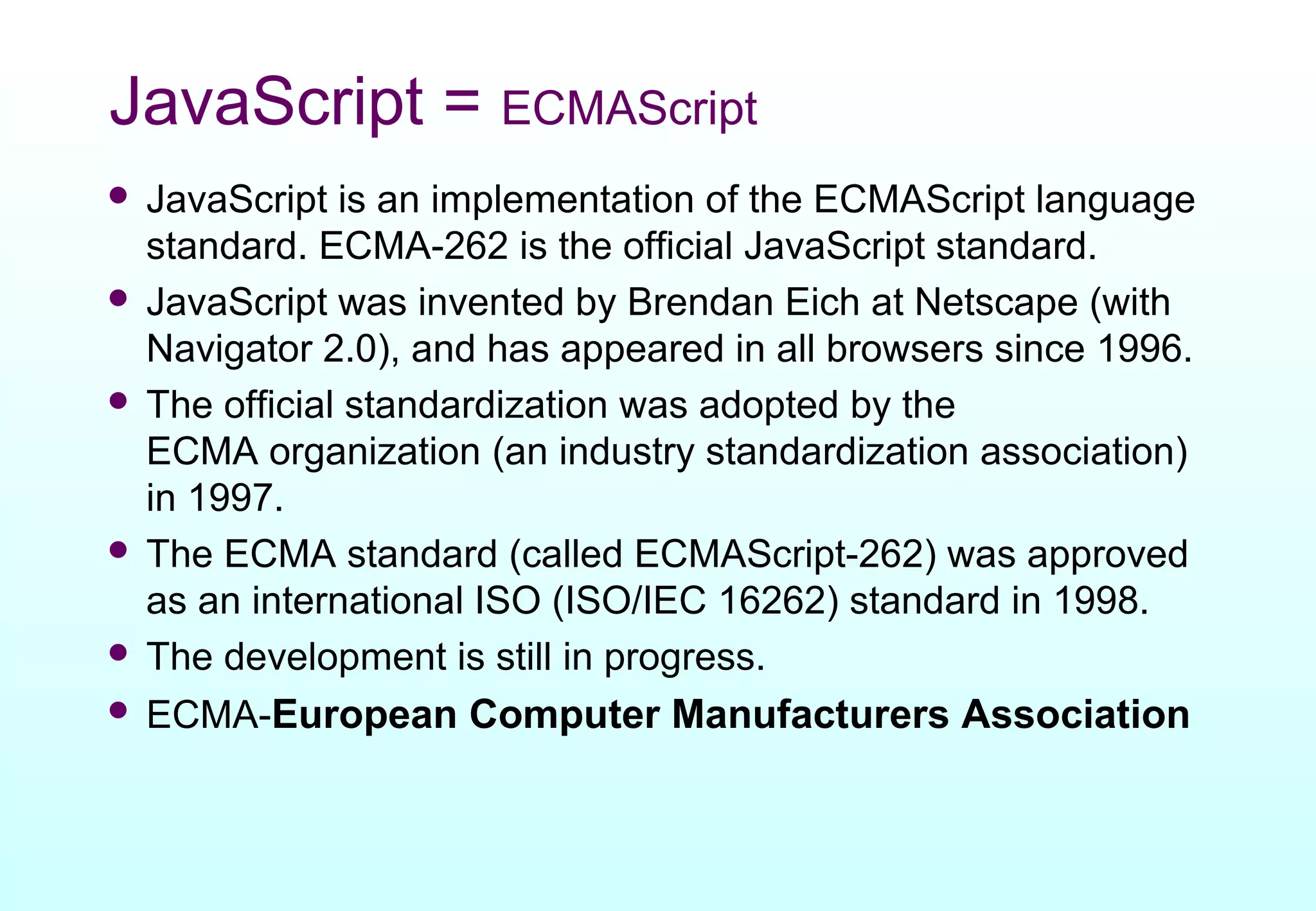 JavaScript = ECMAScript
 JavaScript is an implementation of the ECMAScript language
  standard. ECMA-262 is the official JavaScript standard.
 JavaScript was invented by Brendan Eich at Netscape (with
  Navigator 2.0), and has appeared in all browsers since 1996.
 The official standardization was adopted by the
  ECMA organization (an industry standardization association)
  in 1997.
 The ECMA standard (called ECMAScript-262) was approved
  as an international ISO (ISO/IEC 16262) standard in 1998.
 The development is still in progress.
 ECMA-European Computer Manufacturers Association
 