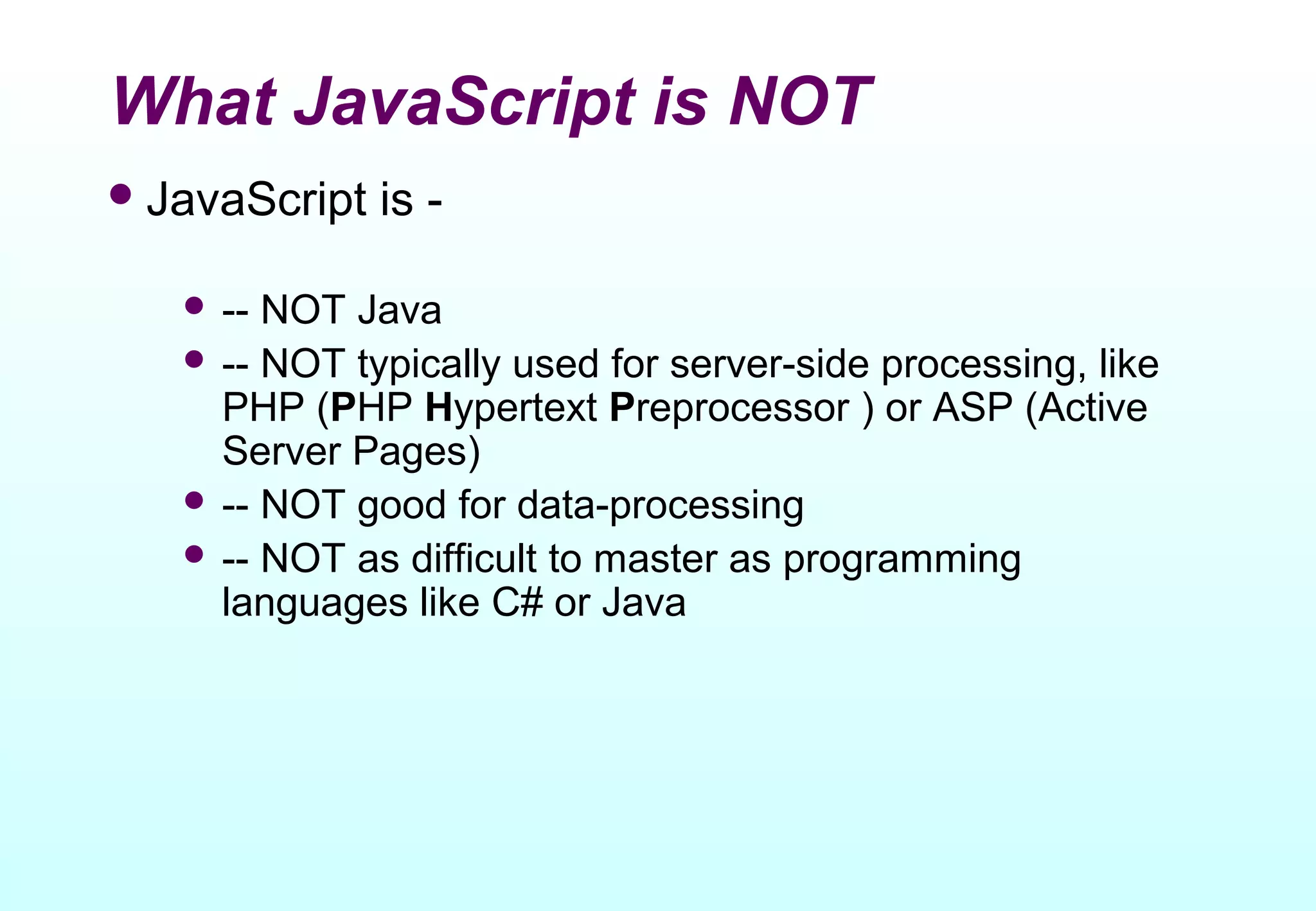 What JavaScript is NOT
 JavaScript   is -

    -- NOT Java
    -- NOT typically used for server-side processing, like
     PHP (PHP Hypertext Preprocessor ) or ASP (Active
     Server Pages)
    -- NOT good for data-processing
    -- NOT as difficult to master as programming
     languages like C# or Java
 
