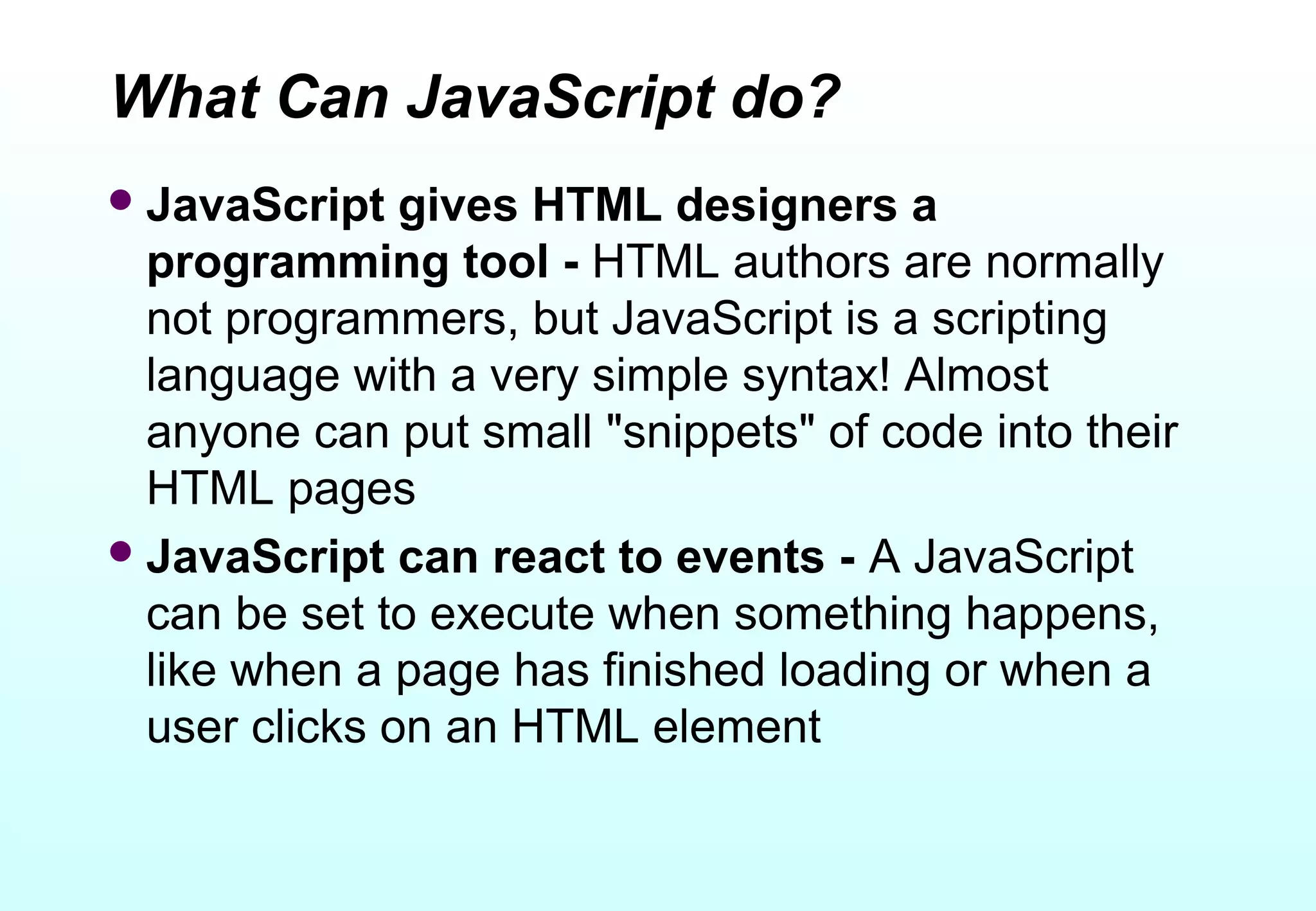 What Can JavaScript do?
 JavaScript   gives HTML designers a
  programming tool - HTML authors are normally
  not programmers, but JavaScript is a scripting
  language with a very simple syntax! Almost
  anyone can put small "snippets" of code into their
  HTML pages
 JavaScript can react to events - A JavaScript
  can be set to execute when something happens,
  like when a page has finished loading or when a
  user clicks on an HTML element
 