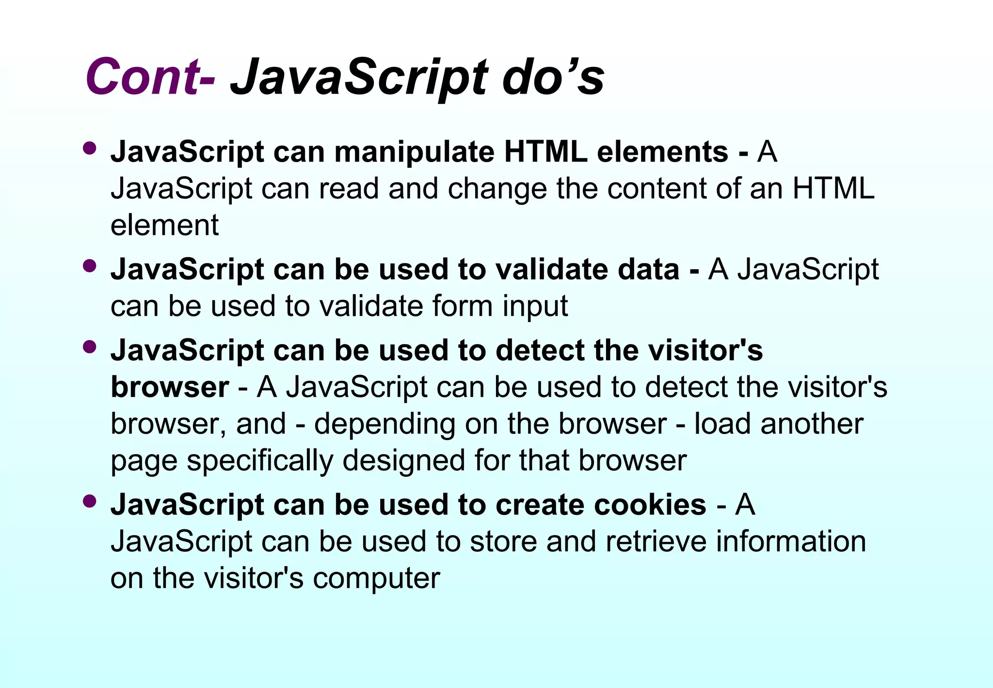 Cont- JavaScript do’s
 JavaScript   can manipulate HTML elements - A
  JavaScript can read and change the content of an HTML
  element
 JavaScript can be used to validate data - A JavaScript
  can be used to validate form input
 JavaScript can be used to detect the visitor's
  browser - A JavaScript can be used to detect the visitor's
  browser, and - depending on the browser - load another
  page specifically designed for that browser
 JavaScript can be used to create cookies - A
  JavaScript can be used to store and retrieve information
  on the visitor's computer
 