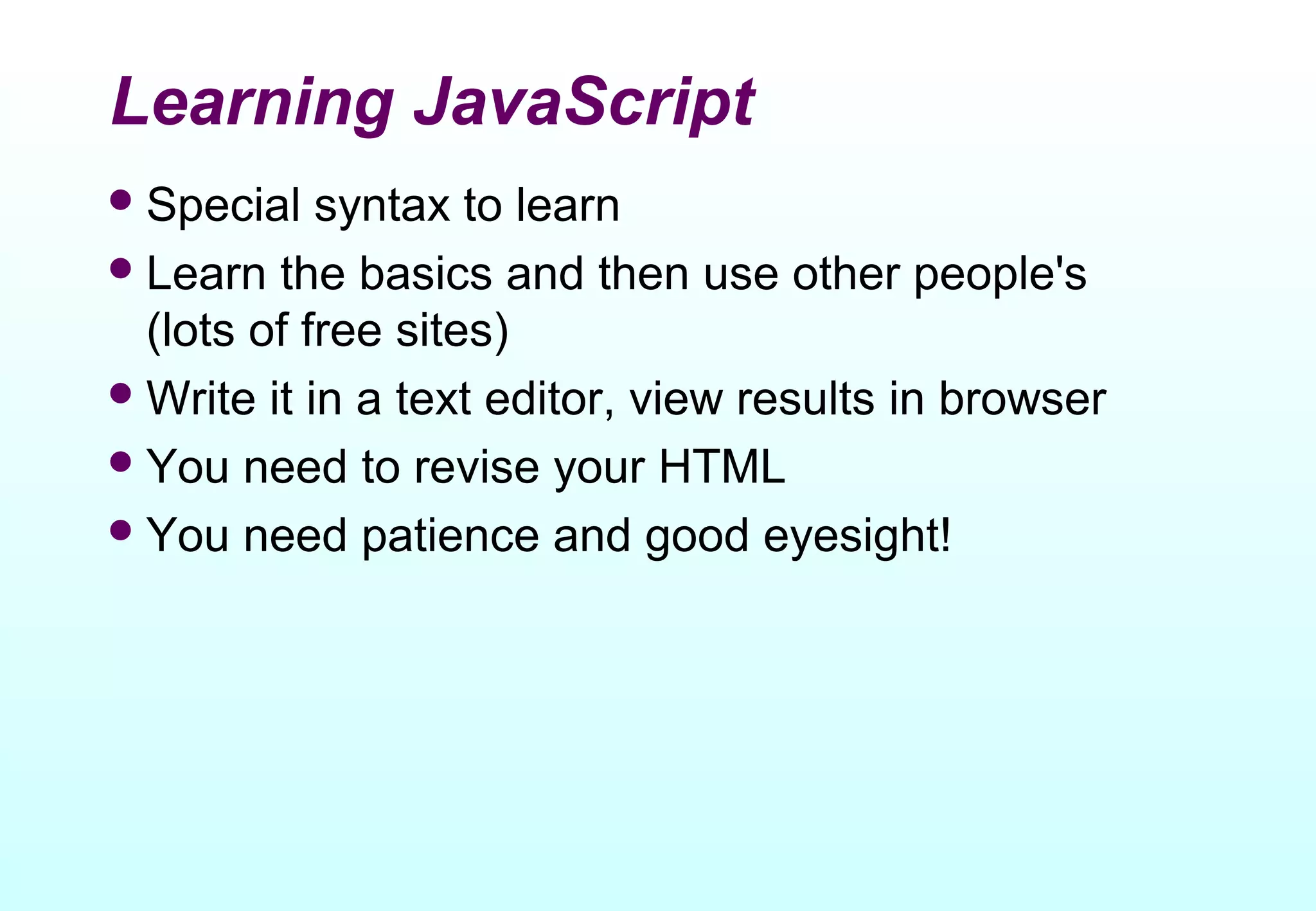 Learning JavaScript
 Special   syntax to learn
 Learn the basics and then use other people's
  (lots of free sites)
 Write it in a text editor, view results in browser
 You need to revise your HTML
 You need patience and good eyesight!
 