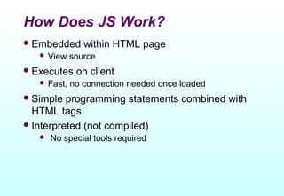 How Does JS Work?
 Embedded      within HTML page
    View    source
 Executes    on client
    Fast,   no connection needed once loaded
 Simple  programming statements combined with
  HTML tags
 Interpreted (not compiled)
      No special tools required
 