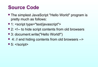 Source Code
 The  simplest JavaScript "Hello World" program is
  pretty much as follows:
 1: <script type="text/javascript">
 2: <!-- to hide script contents from old browsers
 3: document.write("Hello World!")
 4: // end hiding contents from old browsers -->
 5: </script>
 