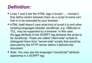 Definition:
 Lines  1 and 5 are the HTML tags (<script> ... </script>)
  that define what's between them as a script of some sort
  that is to be executed by your browser.
 HTML itself doesn't care what kind of script it is and other
  scripting languages besides JavaScript, e.g. VBScript or
  TCL, may be supported by a browser. In this case
  the type attribute of the SCRIPT tag declares the script to
  be JavaScript. These are called "client-side" scripts to
  distinguish them from "server-side" scripts that would be
  executed by the HTTP server before it delivers the
  document.
 Note: You may see the language="JavaScript" attribute
  appearing in a SCRIPT tag.
 
