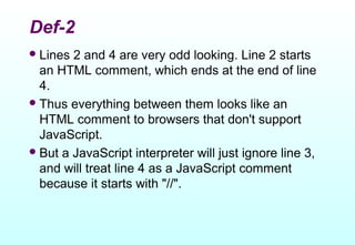 Def-2
 Lines 2 and 4 are very odd looking. Line 2 starts
  an HTML comment, which ends at the end of line
  4.
 Thus everything between them looks like an
  HTML comment to browsers that don't support
  JavaScript.
 But a JavaScript interpreter will just ignore line 3,
  and will treat line 4 as a JavaScript comment
  because it starts with "//".
 