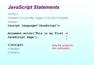 JavaScript Statements
<html>
<head><title>My Page</title></head>
<body>
<script language="JavaScript">

document.write('This is my first →
JavaScript Page');

</script>                Note the symbol for
</body>                  line continuation
</html>
 
