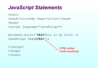 JavaScript Statements
<html>
<head><title>My Page</title></head>
<body>
<script language=“JavaScript">

document.write('<h1>This is my first →
JavaScript Page</h1>');

</script>                   HTML written
</body>                     inside JavaScript
</html>
 