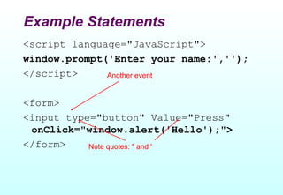 Example Statements
<script language="JavaScript">
window.prompt('Enter your name:','');
</script>     Another event


<form>
<input type="button" Value="Press"
 onClick="window.alert('Hello');">
</form>    Note quotes: " and '
 