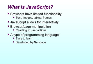What is JavaScript?
 Browsers      have limited functionality
      Text,   images, tables, frames
 JavaScriptallows for interactivity
 Browser/page manipulation
      Reacting   to user actions
A   type of programming language
      Easy to learn
      Developed by Netscape
 