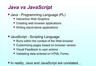 Java vs JavaScript
 Java   - Programming Language (PL)
    InteractiveWeb Graphics
    Creating web browser applications
    Writing stand-alone applications



 JavaScript   - Scripting Language
    Runs  within the context of the Web browser
    Customizing pages based on browser version
    Visual Feedback to user actions
    Validating data entered on HTML Forms



 In   reality, Java and JavaScript are unrelated…
 
