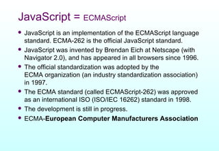 JavaScript = ECMAScript
 JavaScript is an implementation of the ECMAScript language
  standard. ECMA-262 is the official JavaScript standard.
 JavaScript was invented by Brendan Eich at Netscape (with
  Navigator 2.0), and has appeared in all browsers since 1996.
 The official standardization was adopted by the
  ECMA organization (an industry standardization association)
  in 1997.
 The ECMA standard (called ECMAScript-262) was approved
  as an international ISO (ISO/IEC 16262) standard in 1998.
 The development is still in progress.
 ECMA-European Computer Manufacturers Association
 
