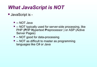 What JavaScript is NOT
 JavaScript   is -

    -- NOT Java
    -- NOT typically used for server-side processing, like
     PHP (PHP Hypertext Preprocessor ) or ASP (Active
     Server Pages)
    -- NOT good for data-processing
    -- NOT as difficult to master as programming
     languages like C# or Java
 